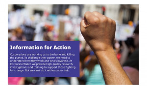 Image shows a raised fist with text saying Corporations are working us to the bone and laying waste to the planet. To challenge their power, we need to understand how they work and who’s involved. At Corporate Watch we provide high quality research, investigations and training to support radical social change. But we can’t do it without your help.